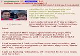 Anonymous (ID: zz4p35mG) [ Indians have ruined my uni exp(...) 1.03 MB PNG 09/05/25(Fri)00:13:53 No.514848602 >excited to go to university and make friends and have fun >go to the best uni in my province, top 3 in the country >EVERYONE is indian I just entered year 2 of my program now and everyone is f------ indian, There's like 5 actual Canadians here. They all speak their stupid gibberish language, they don't associate with any other people but their pre formed ethnic cliques, and they ALL F------ CHEAT on EVERYTHING Last semester I had my indian group mates asking me to give them my assignments because they hadn't done ANY ALL SEMESTER I am so f------ radicalized, all I wanted to do was learn and have fun.