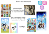 ca 60 90 199 Born in 2013 starter pack NEE 100 constantly having to convince people that you're not a sephora brainrot kid Jelly BLUEY people on the internet saying things like: "ur nine so stfu" and "aren't you a little too young to be on here"? (you're 13) Me Gen Alpha toca boca WORLD DISNEY FROZEN
