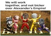 We will work together, and not bicker over Alexander's Empire!