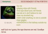 : Anonymous 121 KB JPG 03/23/24(Sat)20:11:57 No.915815161 >be me >playing vidya with friends >find r--- dwarf post, tell friends >we kek at it, don't believe its real >hear my doorbell ring >didn't order anything, no one is outside >hear giggles >HOHOHOHO in the hallway outside my room well f--- me I guess, the r--- dwarves are real. Goodbye /b/ros