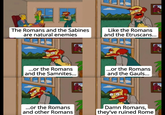 The Romans and the Sabines are natural enemies Like the Romans and the Etruscans... ...or the Romans and the Samnites... ...or the Romans and the Gauls... ...or the Romans and other Romans Damn Romans, they've ruined Rome