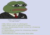 IMG_7550.png 73 KB PNG >My Mom was a ufologist >My Dad was a ghost hunter >They dedicated their lives to chasing mysteries >I dedicated mine to chasing stable employement >Somebody had to pay the bills