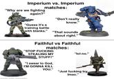 Imperium vs. Imperium "Why are we fighting again?" matches: "Don't really know." "Guess it's a training battle with blanks." "That sounds about right." Faithful vs Faithful matches: "STOP F------ STEALING MY "lol no." STUFF!" "I swear to God, I'M GONNA KILL YOU." "Just f------ try, Imao." made with mematic