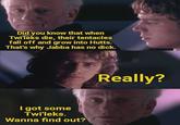 Did you know that when Twi'leks die, their tentacles fall off and grow into Hutts. That's why Jabba has no d---. I got some Twi'leks. Wanna find out? Really?