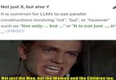 Not just X, but also Y It is common for LLMs to use parallel constructions involving "not", "but", or "however" such as "Not only ... but..." or "It is not just ..., it' ..." [23][1][21] Not just the Men, but the Women and the Children too.