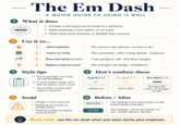 The Em Dash A QUICK GUIDE TO USING IT WELL 1 What it does 米 • Creates a strong pause or break in a sentence • Adds emphasis, interruption, or an aside • Often feels more dramatic or flexible than commas - 2 Use it to... 1 Add emphasis 2 Insert an aside The answer was obvious-at least to her. The committee-after a long debate-voted yes. 3 Show interruption or a turn I was going to call-but then I forgot. 4 4 Replace a colon for punch 3 Style tips !!! Use it sparingly-too many can feel breathless • In most modern styles, set it with no spaces: word-word Use it when commas feel weak or cluttered She brought one thing-confidence. 4 Don't confuse these Hyphen (-) En dash (-) Em dash (-) - well-known 2019-2023 He knew the truth-or thought he did. 5 Avoid Using it in every sentence 6 Before/After BEFORE • Replacing all commas or periods with it The meeting, which had already run late, ended without a decision. ⚫ Stacking multiple em dashes in one sentence AFTER The meeting-which had already run late-ended without a decision. Best rule: use the em dash when you want clarity plus emphasis.