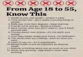 XXXX From Age 18 to 55, Know This 1. Health is your real wealth-protect it early. 2. Time moves fast-don't waste it proving things to people. 3. Skills pay more than degrees-keep learning. 4. Friends come and go-family is forever. 5. Save money when you don't need it-you'll thank yourself later. 6. Choose peace over drama-it's not worth your energy. 7. Your daily habits shape your future, not motivation. 8. The world owes you nothing-work for what you want. 9. Learn to say no-it's a superpower. 10. Mental health is just as important as physical health. 11. Nobody is thinking about you as much as you think. 12. Never stop growing-age doesn't mean stop evolving.
