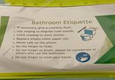 Bathroom Etiquette 1. If necessary, give a courtesy flush. 2. Use singing to disguise rude sounds. 3. Limit reading to short stories. 4. Replace empty toilet paper roll. 5. Never talk on the phone. 6. Do not forget to flush. Bathroom Etiquette 7. Do not forget to brush, please be considerate of others who use the bathroom. 8. Do not forget to wash your hands.