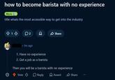 how to become barista with no experience Work 1. title whats the most accessible way to get into the industry 13 02 Share • 3m ago 1. Have no experience 2. Get a job as a barista Then you will be a barista with no experience Vote Reply Award Share