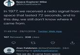 Space Explorer Mike @MichaelGalanin In 1977, we received a radio signal from space that lasted 72 seconds, and to this day, we still don't know where it came from. 11:49 PM - 29/11/2019 Twitter Web App 107 Retweets 338 Likes 27 Alan Feldstein @Alan Feldstein - 24m Replying to @MichaelGalanin Yes we do. It came from space.