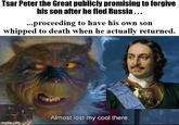 Tsar Peter the Great publicly promising to forgive his son after he fled Russia... ...proceeding to have his own son whipped to death when he actually returned. imgflip.com Almost lost my cool there.