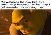 Me watching the new hire skip lunch, skip breaks, thinkiing they'll get rewarded for working hard