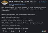 Jack Ziegler III, CFP® . 2nd Christian Families CFP® Accomplish... Book an appointment 2d + Follow His dad worked 70-hour weeks to give him everything. But hey, making $900k, Boats. Private school. Big vacations. He also watched his dad miss everything. Now he makes $450k. And he's home for dinner every night. "My kids will have less stuff than I did growing up." "And way more of me." Some inheritances aren't money. ↓ 89 24 ៨