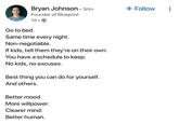 Bryan Johnson • 3rd+ Founder of Blueprint + Follow 1d. Go to bed. Same time every night. Non-negotiable. If kids, tell them they're on their own. You have a schedule to keep. No kids, no excuses. Best thing you can do for yourself. And others. Better mood. More willpower. Clearer mind. Better human.
