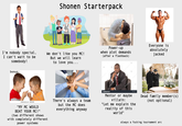 Shonen Starterpack I'm nobody special, I can't wait to be somebody! We don't like you MC! But we will learn to love you... Power-up when plot demands (after a flashback) Everyone is absolutely jacked bonus: B shutterstock shutterstock gettyimag Credit RubberBall Productions shutterstock.com. 21811948 "MY MC WOULD BEAT YOUR MC!" (two different shows with completely different power systems There's always a team but the MC does everything anyway shutterstock Mentor or maybe villain: "Let me explain the reality of this world" Dead family member(s) (not optional) always a f------ tournament arc