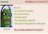 Anonymous >Be a kid 06/08/26(Mon)18:12:15 No.84773379 >Go to school for 6 hours/day >Do all your homework >Get decent grades >Play video games in spare time >Get accused of being addicted to video games 183 KB PNG Why are children prohibited from having fun?