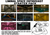 LIMINAL SPACE ENTHUSIAST STARTER PACK Sunin LONG HALLWAY PLAY INDOOR PLAYGROUND EMPTY MALL SWIMMING POOL PM 8:27 MAY 16 1998 VHS FILTER PLAYLIST DARK AMBIENT Dark ambient, unsettling soundscapes. Created by LiminalListener - 87 songs, 6 hr 23 min PLAY TITLE ARTIST + An Empty Bliss Beyond This World Lustmord + Dead Cities Biosphere The Presence Absence Stars of the Lid Alone in the Unknown Grouper Tim Hecker NEON FLUORESCENT LIGHTING Memory Houses DARK AMBIENT MUSIC PLAYLIST "THIS IMAGE MAKES ME UNCOMFORTABLE AND I DON'T KNOW WHY." "THIS FEELS ODDLY FAMILIAR" "WHY IS THIS SO NOSTALGIC?" INCORRECT WHITE BALANCE LIMINAL SPACE EXPERT THAT'S NOT LIMINAL.