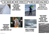 "WINTER IN ENGLAND" STARTER PACK WALKING ON THE ROAD BECAUSE IT'S SAFER THAN THIS S--- CAN'T USE A BROLLY BECAUSE IT'S F------ WINDY "HEATING'S BLOODY EXPENSIVE, JUST PUT ANOTHER COAT ON" AND F------ DARK AT 4PM imgflip.com NOT EVEN PROPER SNOW, JUST RAIN AND THIS B-------