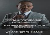 YOU PLAY SPACE MARINES BECAUSE YOU LIKE BIG STRONG MEN IN POWER-ARMOUR I PLAY SPACE MARINES BECAUSE I'M XENOPHOBIC WE ARE NOT THE SAME.