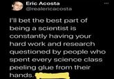 Eric Acosta @realericacosta I'll bet the best part of being a scientist is constantly having your hard work and research questioned by people who spent every science class peeling glue from their hands.