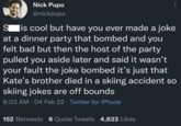 Nick Pupo @nickpupo ... S is cool but have you ever made a joke at a dinner party that bombed and you felt bad but then the host of the party pulled you aside later and said it wasn't your fault the joke bombed it's just that Kate's brother died in a skiing accident so skiing jokes are off bounds 9:03 AM - 04 Feb 22 Twitter for iPhone 152 Retweets 6 Quote Tweets 4,633 Likes