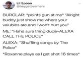 Lil Spoon @heygetoverhere BURGLAR: *points gun at me* "Alright buddy just show me where your valubles are and I won't hurt you" ME: "Haha sure thing dude-ALEXA CALL THE POLICE" ALEXA: "Shuffling songs by The Police" *Roxanne plays as I get shot 16 times*