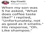 Kay Finelli @KayFinelli When my son was 5 he asked, "What does coffee taste like?" I replied, "Unfortunately, not as good as it smells." His response, "Oh. Like shampoo."