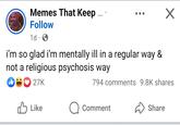Memes That Keep ... Follow 1d i'm so glad i'm mentally ill in a regular way & not a religious psychosis way 27K 794 comments 9.8K shares Like ☐ Comment Share