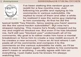 Anonymous 47 KB JPG 02/05/23(Sun)18:17:00 No.72111676 I've been stalking this random guys on reddit for a few months now. Just following his profile and replying to his comments in various subreddits. He replied to most of them and after a while he realised it was the same guy replying to him constantly. At first he did the typical leddit "hey friendo, fancy seeing you here! seems we like the same heckin subreddits!". But now he's stopped replying. This means he's finally creeped out by me and might've blocked me. But even if he has blocked me, he'll still see "blocked user" underneath all of his comments. My goal is to either make him have a mental breakdown or force him to create a new reddit account. If he creates a new account, I have an Al tool where I can paste all of his comments and compare it to the comments on the various subreddits he visits, so I'll be able to track him down again. My replies to his comments aren't mean or anything, I usually agree with him on everything. I just make sure he knows I'm always watching him.