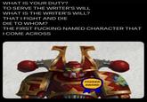 WHAT IS YOUR DUTY? TO SERVE THE WRITER'S WILL WHAT IS THE WRITER'S WILL? THAT I FIGHT AND DIE DIE TO WHOM? THE FIRST F------ NAMED CHARACTER THAT I COME ACROSS FODDER AWARD