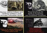 Some native tribes are raiding settlers and occupy valuable land? Put a bounty on the scalp of all natives! Yes even those that are completely compliant! 75° There is no way to differentiate between a native scalp and a non native scalp. Scalp hunting stops being lucrative but turns out people who murder legally have no problem to do so illegally.