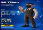 EPIC OUTFIT - FORTNITE STYLE CUSHTY WALLACE Keep far out of your bubble. Part of the Cushty Collection set. Introduced in Chapter 2, Season 1. [Selectable Styles] 1,500 INCLUDES: CUSHTY WALLACE LUNCH PACK FISH BONE STYLE (DEFAULT) FISHY FLOP 1,500 PURCHASE GIFT TO FRIENDS These cosmetic items grant no competitive advantage. Guers and Contrails aren't useable in Save the World mode. ESC BACK