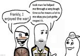 Frankly, I enjoyed the war! look man he helped me through a very tough time so he means a lot to me okay you just gotta respect it. imgflip.com Q is W-- 10