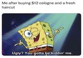 Me after buying $12 cologne and a fresh haircut Ugly? You gotta be kiddin' me.