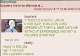 Anonymous boomers live in an alternate r(...) 166 KB JPG 03/06/22(Sun)14:18:18 No.67677766 boomers: >"THERE'S A HUGE LABOR SHORTAGE, 6 MILLION JOBS OPENED UP, THEY'LL HIRE ANYONE WITHOUT EXPEIRENCE AND PAY 6 FIGURES STARTING" reality: >apply to 500 jobs >get 1 call back >it's a pyramid scheme