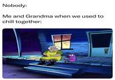 Nobody: Me and Grandma when we used to chill together: