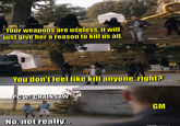 Your weapons are useless, it will just give her a reason to kill us all. BOAMERICA You don't feel like kill anyone, right? PC w/ CHAINSAW BBC AMERICA GM No, not really... BIBIC AMERICA