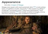 Appearance See also: Images of Maggy Maggy was squat, with warty greenish skin, [1][3] crusty yellow eyes, a toothless mouth, and jowls. [1] She spoke in a deep,[1] croaking,[4] accented voice. [5] She had a bent-back,[5] and pendulous breasts.[1][3] Her breath smelled strangely, strong and foul, and her body odor smelled of sickness.[1] imgflip.com Filmnay e.com