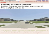 Board /pol/ - Politically Incorrect Anonymous (ID: 4c0Fqpd+ ) Liberals Settings Mobile Home 06/09/26(Tue)20:36:51 No.536747934 People: why don't we see butterflies or pollinators anymore? The neighborhood: 187 KB PNG >The BIGGEST problem in OUR lives is that we will NEVER be able to AFFORD homes that we DON'T even want in the FIRST place. I was assured that liberals loved gardening and planting trees.