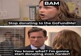DUNDER FFLIN BAM Stop donating to the GoFundMe! You know what? I'm gonna start donating even harder!