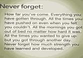 Never forget: How far you've come. Everything you have gotten through. All the times you have pushed on even when you felt you couldn't. All the mornings you got out of bed no matter how hard it was. All the times you wanted to give up but you got through another day. Never forget how much strength you have learned and developed.
