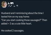 Husband and I reminiscing about the time I texted him on my way home: "Can you start cooking those sausages?" Then added <3 as a cute little heart. He cooked 2 sausages.
