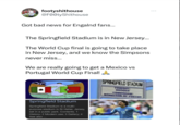 footyshithouse @F00tyShithouse Got bad news for Engalnd fans... The Springfield Stadium is in New Jersey... The World Cup final is going to take place in New Jersey, and we know the Simpsons never miss... We are really going to get a Mexico vs Portugal World Cup Final! SPRINGFIELD STADIUM TOW ON: SOCCER TOMORROW: MONSTERS OF POETRY Springfield Stadium Springfield Stadium is a multi- purpose stadium in St Helier, Jersey, set in a public park. Contents. 1 History; 2 Modern use; 3 Gallery; 4 See also... 13