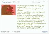 Anonymous 27944121 25 mins ago >internet gf won't let me buy the food I want >gives me a shopping list each month >it's always filled with candy, hot dogs, and soda >have to send her a verification picture each time I get back from the store or she'll leave me >tfw she also won't let me hang out with my friends after 6pm since she vents her feelings to me until we go to bed >tfw can't leave her because I'm so close to getting pics of her 4 REPLIES 4 IMAGES REPLY