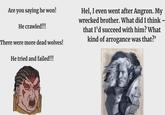Are you saying he won! He crawled!!! There were more dead wolves! He tried and failed!!! Hel, I even went after Angron. My wrecked brother. What did I think that I'd succeed with him? What kind of arrogance was that?'
