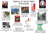 "Are you CIA?" Tankies on Social Media Starterpack "we're being crushed by global capitalism" their neighbourhood: EASTERN BLOC AREA 1938 TO 1948 USSR 1938 Satellite States -1933 Borders New Borders GERMANY POLAND CZECHOSLOVAK Selecting historiography to support the worst arguments imaginable Listens to nothing but Red Army Choir and CCP Music (lowkey bangers) FEDERAL REP. OF ROMANIAN PEOPLE'S PEOPLE'S BULGARIA Isn't this based? >Is not and has no family from Eastern Europe, Asia, or Cuba Profile either corny s--- like this or just some white dude wearing a ushankna ASIAPRESS Is attracted mainly to authoritarianism rather than Marxist Ideals (fortunately they aren't racist) (maybe) THE SOVIET UNION Probably RPs as a Bolshevik on Roblox (means they're probably part of the global north) "I'd fight in the revolution" "Communism hasn't been tried yet" Still defends Mao, Stalin Pol Pot, and the Kims Either a bot or a white westerner Is either wilfully ignorant of the horrors in DPRK or has no conception of it MARX: KEY CONCEPTS Edited by RICCARDO BELLOFIORE TOMMASO REDOLFI RIVA Constantly quotes Marx (Never read anything outside of cliffnotes)