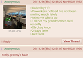 ⠀ Anonymous 35 KB JPG 06/11/26(Thu)12:48:22 No.950211952 >Called by HR >Coworkers noticed I've not been smiling much lately >Asks me whats up >Tell her my grandmother died recently >Oh okay Anon >2 days later >Get fired 1 Reply Anonymous totlly granny's fault View Thread 06/11/26(Thu)12:51:07 No.950211990