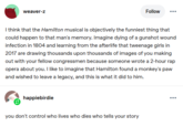 weaver-z Follow ... I think that the Hamilton musical is objectively the funniest thing that could happen to that man's memory. Imagine dying of a gunshot wound infection in 1804 and learning from the afterlife that tweenage girls in 2017 are drawing thousands upon thousands of images of you making out with your fellow congressmen because someone wrote a 2-hour rap opera about you. I like to imagine that Hamilton found a monkey's paw and wished to leave a legacy, and this is what it did to him. happiebirdie you don't control who lives who dies who tells your story ...