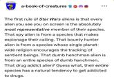 IBER CREATURAE a-book-of-creatures 601 The first rule of Star Wars aliens is that every alien you see you on screen is the absolutely most representative member of their species. That spy alien is from a species that makes espionage their calling. That bounty hunter alien is from a species whose single planet- wide religion encourages the tracking of sentient beings. That dumb henchman alien is from an entire species of dumb hanchmen. That drug addict alien? Guess what, their entire species has a natural tendency to get addicted to drugs.