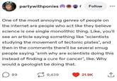 partywithponies Follow One of the most annoying genres of people on the internet are people who act like they believe science is one single monolithic thing. Like, you'll see an article saying something like "scientists studying the movement of tectonic plates", and then in the comments there'll be several smug people saying "smh why are scientists doing this instead of finding a cure for cancer", like. Why would a geologist be doing that. 89 7 9,439 21.9K ↑